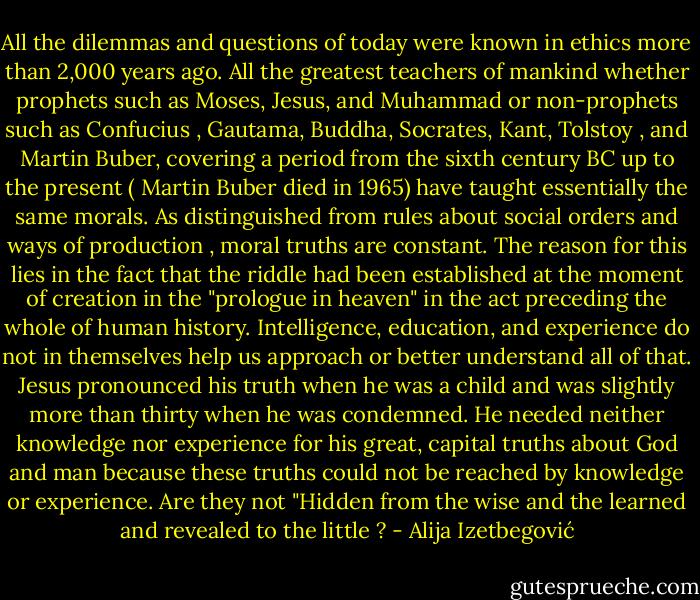 All the dilemmas and questions of today were known in ethics more than 2,000 years ago. All the greatest teachers of mankind whether prophets such as Moses, Jesus, and Muhammad or non-prophets such as Confucius , Gautama, Buddha, Socrates, Kant, Tolstoy , and Martin Buber, covering a period from the sixth century BC up to the present ( Martin Buber died in 1965) have taught essentially the same morals. As distinguished from rules about social orders and ways of production , moral truths are constant. The reason for this lies in the fact that the riddle had been established at the moment of creation in the "prologue in heaven" in the act preceding the whole of human history. Intelligence, education, and experience do not in themselves help us approach or better understand all of that. Jesus pronounced his truth when he was a child and was slightly more than thirty when he was condemned. He needed neither knowledge nor experience for his great, capital truths about God and man because these truths could not be reached by knowledge or experience. Are they not "Hidden from the wise and the learned and revealed to the little ? - Alija Izetbegović