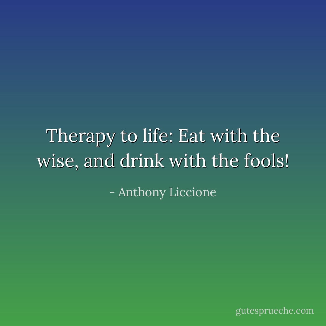 Therapy to life: Eat with the wise, and drink with the fools! - Anthony Liccione