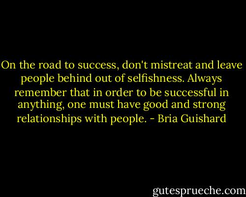 On the road to success, don't mistreat and leave people behind out of selfishness. Always remember that in order to be successful in anything, one must have good and strong relationships with people. - Bria Guishard