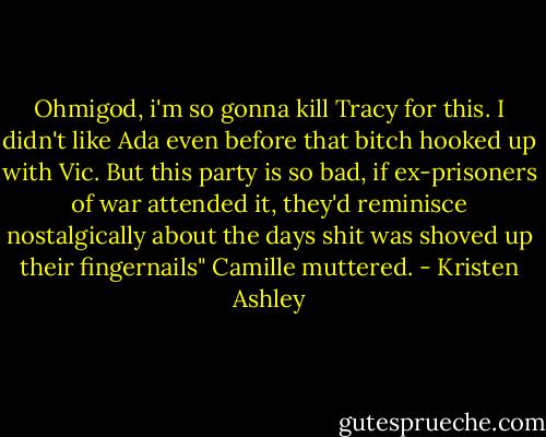 Ohmigod, i'm so gonna kill Tracy for this. I didn't like Ada even before that bitch hooked up with Vic. But this party is so bad, if ex-prisoners of war attended it, they'd reminisce nostalgically about the days shit was shoved up their fingernails" Camille muttered. - Kristen Ashley
