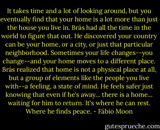 It takes time and a lot of looking around, but you eventually find that your home is a lot more than just the house you live in. Brás had all the time in the world to figure that out. He discovered your country can be your home, or a city, or just that particular neighborhood. Sometimes your life changes--you change--and your home moves to a different place. Brás realized that home is not a physical place at all, but a group of elements like the people you live with--a feeling, a state of mind. He feels safer just knowing that even if he's away... there is a home... waiting for him to return. It's where he can rest. Where he finds peace. - Fábio Moon