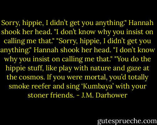 Sorry, hippie, I didn’t get you anything."<br />Hannah shook her head. "I don’t know why you insist on calling me that."<br />"Sorry, hippie, I didn’t get you anything."<br />Hannah shook her head. "I don’t know why you insist on calling me that."<br />"You do the hippie stuff, like play with nature and gaze at the cosmos. If you were mortal, you’d totally smoke reefer and sing ‘Kumbaya’ with your stoner friends. - J.M. Darhower