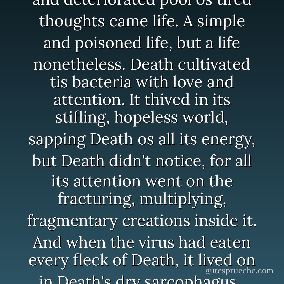 And then a strange thing happened. Out of the diseased and deteriorated pool os tired thoughts came life. A simple and poisoned life, but a life nonetheless. Death cultivated tis bacteria with love and attention. It thived in its stifling, hopeless world, sapping Death os all its energy, but Death didn't notice, for all its attention went on the fracturing, multiplying, fragmentary creations inside it.<br />And when the virus had eaten every fleck of Death, it lived on in Death's dry sarcophagus.<br /><br />Life implied by Death. - Dave McKean
