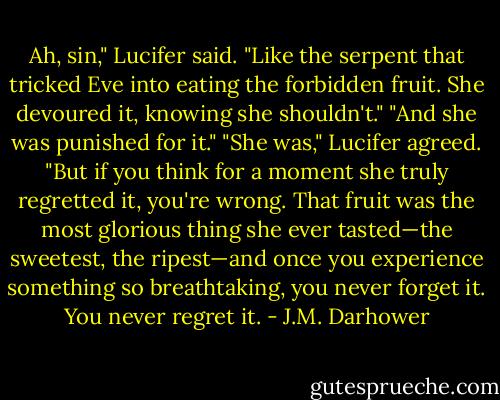 Ah, sin," Lucifer said. "Like the serpent that tricked Eve into eating the forbidden fruit. She devoured it, knowing she shouldn't."<br />"And she was punished for it."<br />"She was," Lucifer agreed. "But if you think for a moment she truly regretted it, you're wrong. That fruit was the most glorious thing she ever tasted—the sweetest, the ripest—and once you experience something so breathtaking, you never forget it. You never regret it. - J.M. Darhower