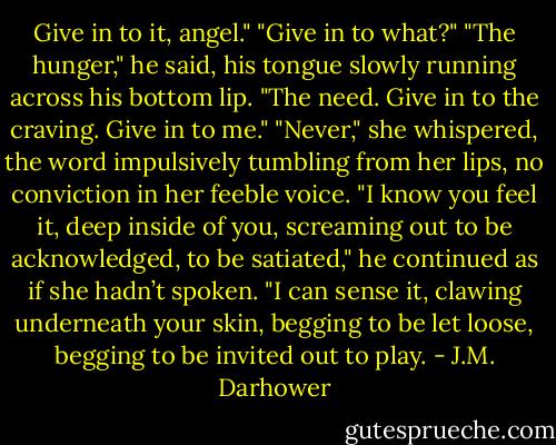 Give in to it, angel."<br />"Give in to what?"<br />"The hunger," he said, his tongue slowly running across his bottom lip. "The need. Give in to the craving. Give in to me."<br />"Never," she whispered, the word impulsively tumbling from her lips, no conviction in her feeble voice.<br />"I know you feel it, deep inside of you, screaming out to be acknowledged, to be satiated," he continued as if she hadn’t spoken. "I can sense it, clawing underneath your skin, begging to be let loose, begging to be invited out to play. - J.M. Darhower