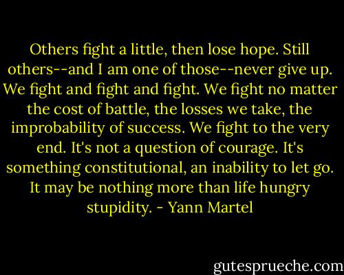 Others fight a little, then lose hope. Still others--and I am one of those--never give up. We fight and fight and fight. We fight no matter the cost of battle, the losses we take, the improbability of success. We fight to the very end. It's not a question of courage. It's something constitutional, an inability to let go. It may be nothing more than life hungry stupidity. - Yann Martel