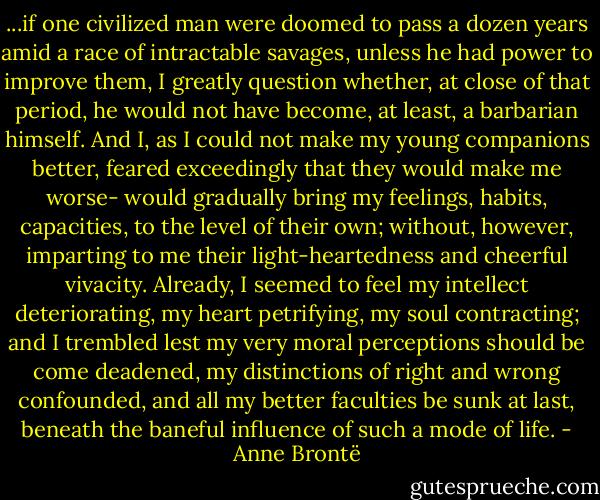 ...if one civilized man were doomed to pass a dozen years amid a race of intractable savages, unless he had power to improve them, I greatly question whether, at close of that period, he would not have become, at least, a barbarian himself. And I, as I could not make my young companions better, feared exceedingly that they would make me worse- would gradually bring my feelings, habits, capacities, to the level of their own; without, however, imparting to me their light-heartedness and cheerful vivacity. Already, I seemed to feel my intellect deteriorating, my heart petrifying, my soul contracting; and I trembled lest my very moral perceptions should be come deadened, my distinctions of right and wrong confounded, and all my better faculties be sunk at last, beneath the baneful influence of such a mode of life. - Anne Brontë