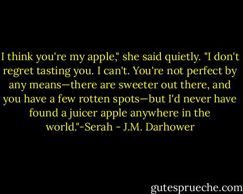 I think you're my apple," she said quietly. "I don't regret tasting you. I can't. You're not perfect by any means—there are sweeter out there, and you have a few rotten spots—but I'd never have found a juicer apple anywhere in the world."-Serah - J.M. Darhower