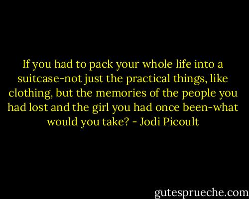 If you had to pack your whole life into a suitcase-not just the practical things, like clothing, but the memories of the people you had lost and the girl you had once been-what would you take? - Jodi Picoult