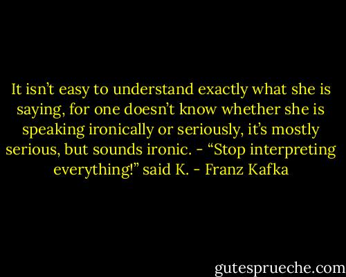 It isn’t easy to understand exactly what she is saying, for one doesn’t know whether she is speaking ironically or seriously, it’s mostly serious, but sounds ironic. - “Stop interpreting everything!” said K. - Franz Kafka