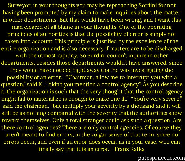 Surveyor, in your thoughts you may be reproaching Sordini for not having been prompted by my claim to make inquiries about the matter in other departments. But that would have been wrong, and I want this man cleared of all blame in your thoughts. One of the operating principles of authorities is that the possibility of error is simply not taken into account. This principle is justified by the excellence of the entire organization and is also necessary if matters are to be discharged with the utmost rapidity. So Sordini couldn’t inquire in other departments, besides those departments wouldn’t have answered, since they would have noticed right away that he was investigating the possibility of an error.”<br /> “Chairman, allow me to interrupt you with a question,” said K., “didn’t you mention a control agency? As you describe it, the organization is such that the very thought that the control agency might fail to materialize is enough to make one ill.”<br /> “You’re very severe,” said the chairman, “but multiply your severity by a thousand and it will still be as nothing compared with the severity that the authorities show toward themselves. Only a total stranger could ask such a question. Are there control agencies? There are only control agencies. Of course they aren’t meant to find errors, in the vulgar sense of that term, since no errors occur, and even if an error does occur, as in your case, who can finally say that it is an error. - Franz Kafka