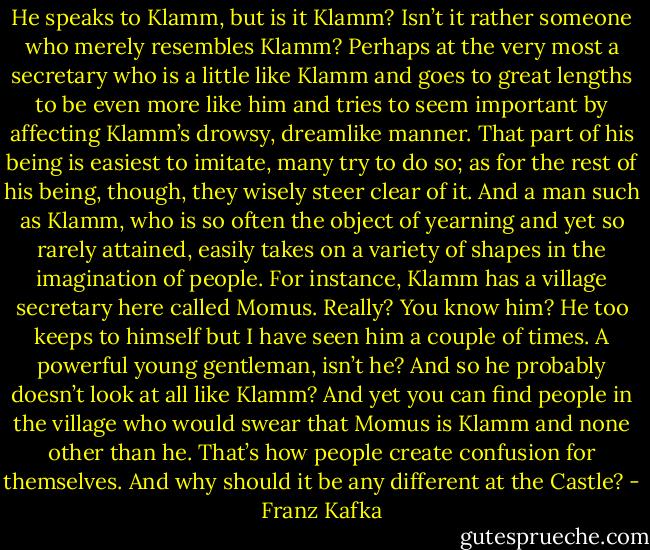 He speaks to Klamm, but is it Klamm? Isn’t it rather someone who merely resembles Klamm? Perhaps at the very most a secretary who is a little like Klamm and goes to great lengths to be even more like him and tries to seem important by affecting Klamm’s drowsy, dreamlike manner. That part of his being is easiest to imitate, many try to do so; as for the rest of his being, though, they wisely steer clear of it. And a man such as Klamm, who is so often the object of yearning and yet so rarely attained, easily takes on a variety of shapes in the imagination of people. For instance, Klamm has a village secretary here called Momus. Really? You know him? He too keeps to himself but I have seen him a couple of times. A powerful young gentleman, isn’t he? And so he probably doesn’t look at all like Klamm? And yet you can find people in the village who would swear that Momus is Klamm and none other than he. That’s how people create confusion for themselves. And why should it be any different at the Castle? - Franz Kafka