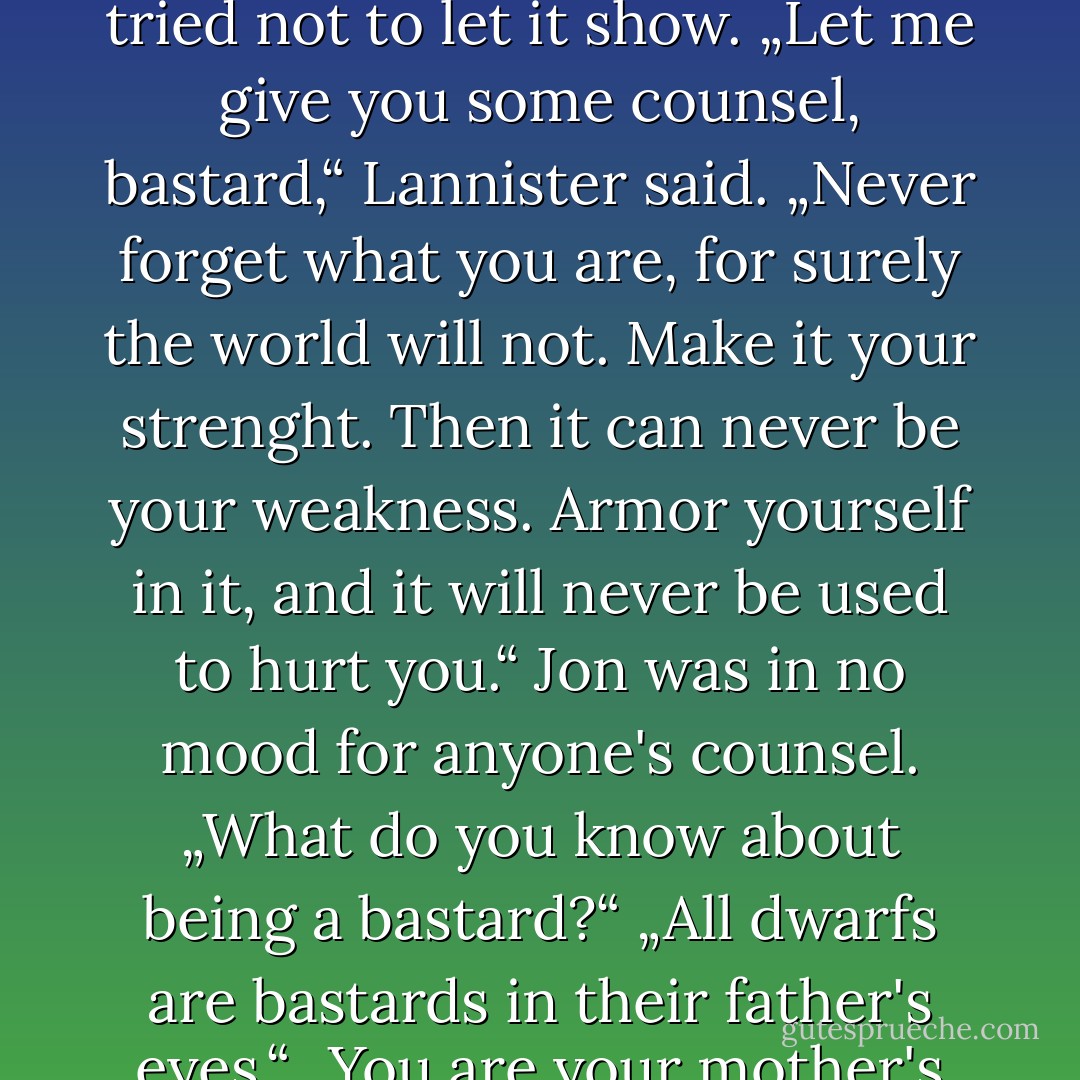 „You're Ned Stark's bastard, aren't you?“<br />Jon felt a coldness pass right through him. He pressed his lips together and said nothing.<br />„Did I offend you?“ Lannister said. „Sorry. Dwarfs don't have to be tactful. Generations of capering fools in motley have won me the right to dress badly and say any damn thing that comes into my head.“ He grinned. „You are the bastard, though.“<br />„Lord Eddard Stark is my father,“ Jon admitted stiffly.<br />Lannister studied his face. „Yes,“ he said. „I can see it. You have more of the north in you than your brothers.“<br />„Half brothers,“ Jon corrected. He was pleased by the dwarf's comment, but he tried not to let it show.<br />„Let me give you some counsel, bastard,“ Lannister said. „Never forget what you are, for surely the world will not. Make it your strenght. Then it can never be your weakness. Armor yourself in it, and it will never be used to hurt you.“<br />Jon was in no mood for anyone's counsel. „What do you know about being a bastard?“<br />„All dwarfs are bastards in their father's eyes.“<br />„You are your mother's trueborn son of Lannister.“<br />„Am I?“ the dwarf replied, sardonic. „Do tell my lord father. My mother died birthing me, and he's never been sure.“<br />„I don't even know who my mother was,“ Jon said.<br />„Some woman, no doubt. Most of them are.“ He favored Jon with a rueful grin. „Remember this, boy. All dwarfs may be bastards, yet not all bastards need be dwarfs.“ And with that he turned and sauntered back into the feast, whistling a tune. When he opened the door, the light from within threw his shadow clear across the yard, and for just a moment Tyrion Lannister stood tall as a king. - George R.R. Martin