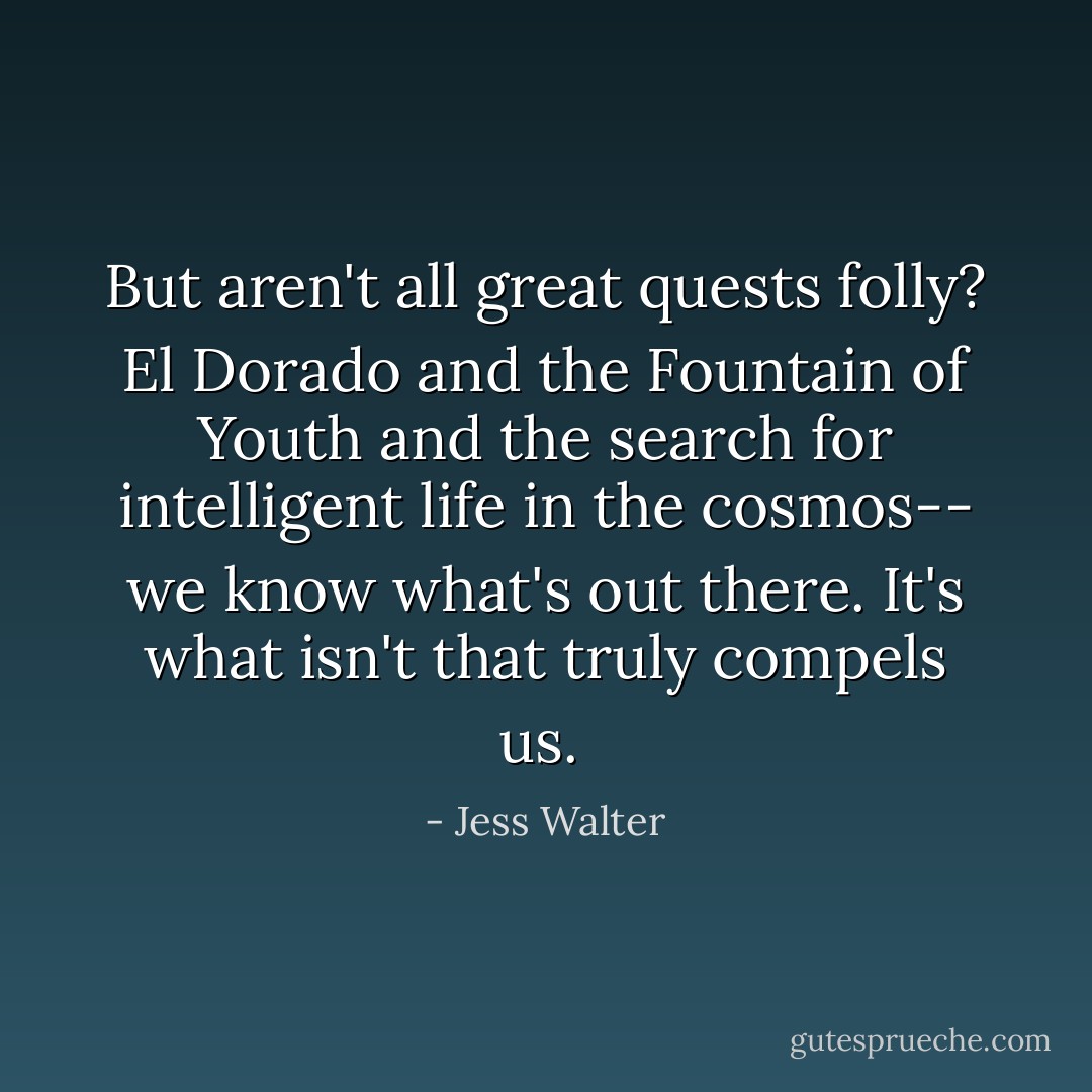 But aren't all great quests folly? El Dorado and the Fountain of Youth and the search for intelligent life in the cosmos-- we know what's out there. It's what isn't that truly compels us.  - Jess Walter