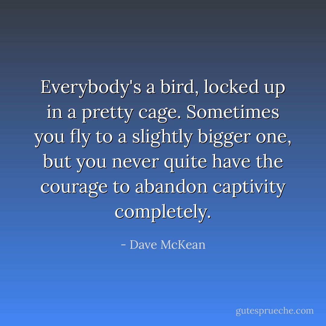Everybody's a bird, locked up in a pretty cage. Sometimes you fly to a slightly bigger one, but you never quite have the courage to abandon captivity completely. - Dave McKean