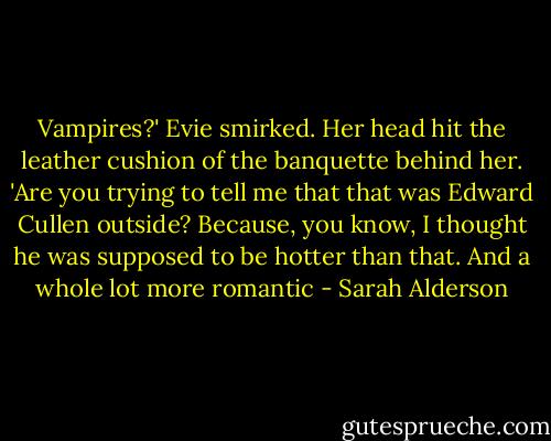Vampires?' Evie smirked. Her head hit the leather cushion<br />of the banquette behind her. 'Are you trying to tell me that<br />that was Edward Cullen outside? Because, you know, I<br />thought he was supposed to be hotter than that. And a whole<br />lot more romantic - Sarah Alderson