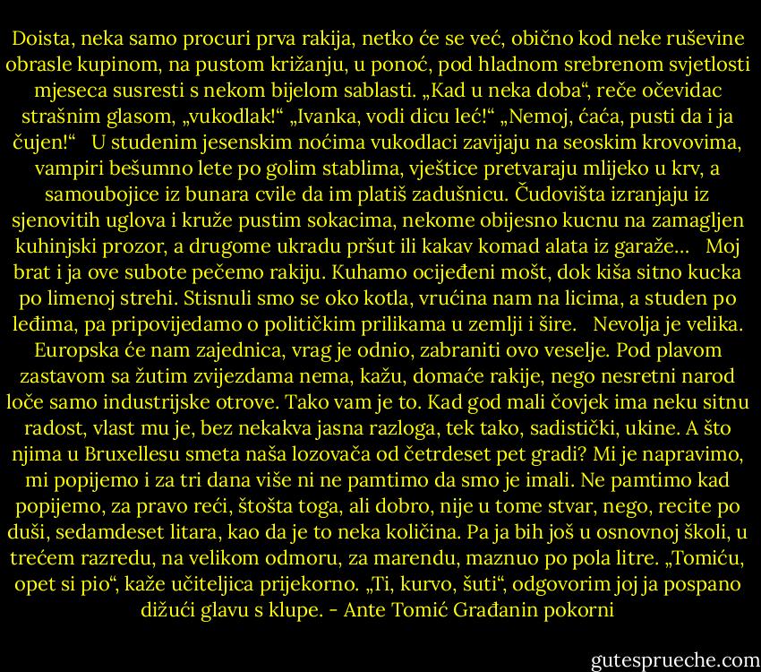 Doista, neka samo procuri prva rakija, netko će se već, obično kod neke ruševine obrasle kupinom, na pustom križanju, u ponoć, pod hladnom srebrenom svjetlosti mjeseca susresti s nekom bijelom sablasti.<br />„Kad u neka doba“, reče očevidac strašnim glasom, „vukodlak!“<br />„Ivanka, vodi dicu leć!“<br />„Nemoj, ćaća, pusti da i ja čujen!“<br /> <br />U studenim jesenskim noćima vukodlaci zavijaju na seoskim krovovima, vampiri bešumno lete po golim stablima, vještice pretvaraju mlijeko u krv, a samoubojice iz bunara cvile da im platiš zadušnicu. Čudovišta izranjaju iz sjenovitih uglova i kruže pustim sokacima, nekome obijesno kucnu na zamagljen kuhinjski prozor, a drugome ukradu pršut ili kakav komad alata iz garaže…<br /> <br />Moj brat i ja ove subote pečemo rakiju. Kuhamo ocijeđeni mošt, dok kiša sitno kucka po limenoj strehi. Stisnuli smo se oko kotla, vrućina nam na licima, a studen po leđima, pa pripovijedamo o političkim prilikama u zemlji i šire.<br /> <br />Nevolja je velika. Europska će nam zajednica, vrag je odnio, zabraniti ovo veselje. Pod plavom zastavom sa žutim zvijezdama nema, kažu, domaće rakije, nego nesretni narod loče samo industrijske otrove. Tako vam je to. Kad god mali čovjek ima neku sitnu radost, vlast mu je, bez nekakva jasna razloga, tek tako, sadistički, ukine. A što njima u Bruxellesu smeta naša lozovača od četrdeset pet gradi? Mi je napravimo, mi popijemo i za tri dana više ni ne pamtimo da smo je imali. Ne pamtimo kad popijemo, za pravo reći, štošta toga, ali dobro, nije u tome stvar, nego, recite po duši, sedamdeset litara, kao da je to neka količina. Pa ja bih još u osnovnoj školi, u trećem razredu, na velikom odmoru, za marendu, maznuo po pola litre.<br />„Tomiću, opet si pio“, kaže učiteljica prijekorno.<br />„Ti, kurvo, šuti“, odgovorim joj ja pospano dižući glavu s klupe. - Ante Tomić Građanin pokorni