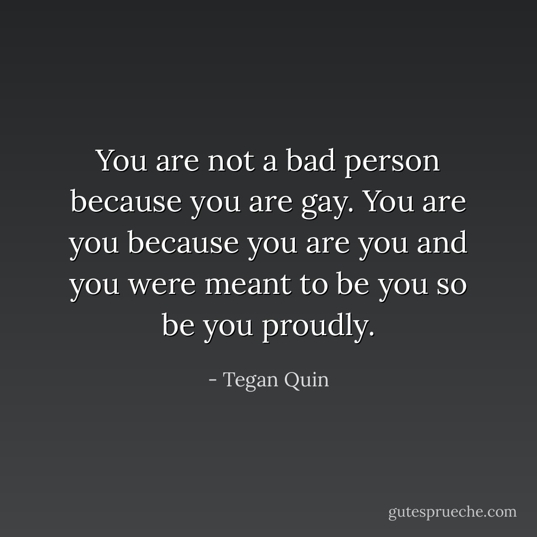 You are not a bad person because you are gay. You are you because you are you and you were meant to be you so be you proudly. - Tegan Quin