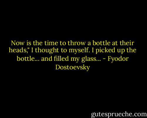 Now is the time to throw a bottle at their heads," I thought to myself. I picked up the bottle... and filled my glass... - Fyodor Dostoevsky