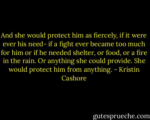 And she would protect him as fiercely, if it were ever his need- if a fight ever became too much for him or if he needed shelter, or food, or a fire in the rain. Or anything she could provide. She would protect him from anything. - Kristin Cashore