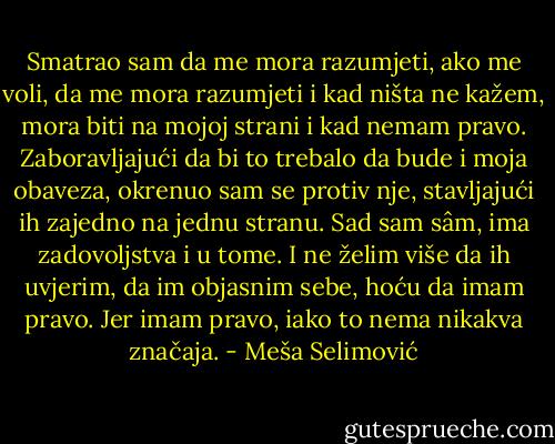Smatrao sam da me mora razumjeti, ako me voli, da me mora razumjeti i kad ništa ne kažem, mora biti na mojoj strani i kad nemam pravo. Zaboravljajući da bi to trebalo da bude i moja obaveza, okrenuo sam se protiv nje, stavljajući ih zajedno na jednu stranu. Sad sam sâm, ima zadovoljstva i u tome. I ne želim više da ih uvjerim, da im objasnim sebe, hoću da imam pravo. Jer imam pravo, iako to nema nikakva značaja. - Meša Selimović