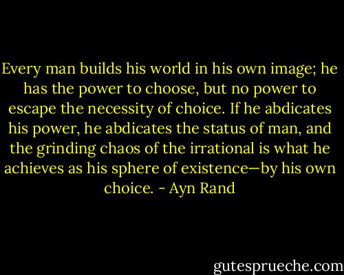 Every man builds his world in his own image; he has the power to choose, but no power to escape the necessity of choice. If he abdicates his power, he abdicates the status of man, and the grinding chaos of the irrational is what he achieves as his sphere of existence—by his own choice. - Ayn Rand