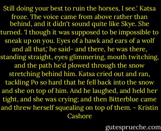 Still doing your best to ruin the horses, I see.'<br />Katsa froze. The voice came from above rather than behind, and it didn't sound quite like Skye. She turned.<br />'I though it was supposed to be impossible to sneak up on you. Eyes of a hawk and ears of a wolf and all that,' he said- and there, he was there, standing straight, eyes glimmering, mouth twitching, and the path he'd plowed through the snow stretching behind him. Katsa cried out and ran, tackling Po so hard that he fell back into the snow and she on top of him. And he laughed, and held her tight, and she was crying; and then Bitterblue came and threw herself squealing on top of them. - Kristin Cashore