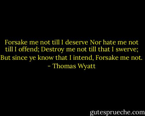 Forsake me not till I deserve<br />Nor hate me not till I offend;<br />Destroy me not till that I swerve;<br />But since ye know that I intend,<br />Forsake me not. - Thomas Wyatt