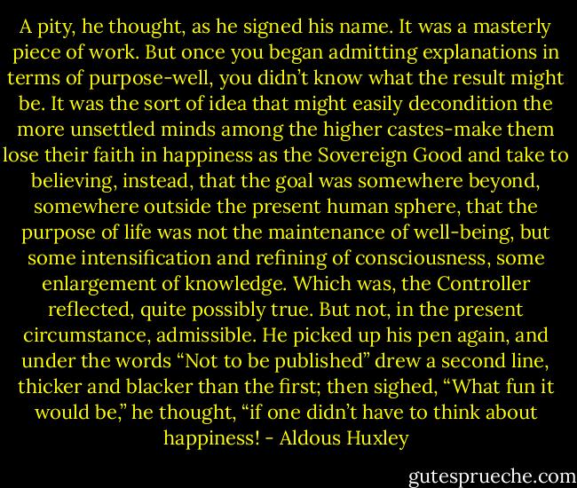 A pity, he thought, as he signed his name. It was a masterly piece of work. But once you began admitting explanations in terms of purpose-well, you didn’t know what the result might be. It was the sort of idea that might easily decondition the more unsettled minds among the higher castes-make them lose their faith in happiness as the Sovereign Good and take to believing, instead, that the goal was somewhere beyond, somewhere outside the present human sphere, that the purpose of life was not the maintenance of well-being, but some intensification and refining of consciousness, some enlargement of knowledge. Which was, the Controller reflected, quite possibly true. But not, in the present circumstance, admissible. He picked up his pen again, and under the words “Not to be published” drew a second line, thicker and blacker than the first; then sighed, “What fun it would be,” he thought, “if one didn’t have to think about happiness! - Aldous Huxley