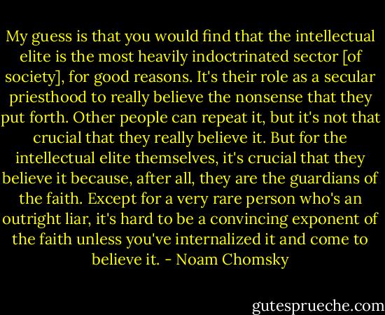 My guess is that you would find that the intellectual elite is the most heavily indoctrinated sector [of society], for good reasons. It's their role as a secular priesthood to really believe the nonsense that they put forth. Other people can repeat it, but it's not that crucial that they really believe it. But for the intellectual elite themselves, it's crucial that they believe it because, after all, they are the guardians of the faith. Except for a very rare person who's an outright liar, it's hard to be a convincing exponent of the faith unless you've internalized it and come to believe it. - Noam Chomsky