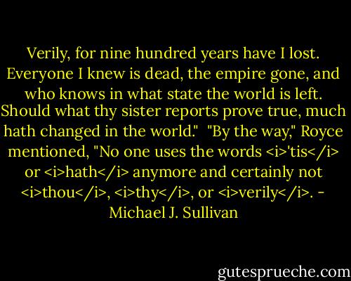 Verily, for nine hundred years have I lost. Everyone I knew is dead, the empire gone, and who knows in what state the world is left. Should what thy sister reports prove true, much hath changed in the world."<br /><br />"By the way," Royce mentioned, "No one uses the words <i>'tis</i> or <i>hath</i> anymore and certainly not <i>thou</i>, <i>thy</i>, or <i>verily</i>. - Michael J. Sullivan