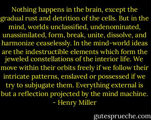 Nothing happens in the brain, except the gradual rust and detrition of the cells. But in the mind, worlds unclassified, undenominated, unassimilated, form, break, unite, dissolve, and harmonize ceaselessly. In the mind-world ideas are the indestructible elements which form the jeweled constellations of the interior life. We move within their orbits freely if we follow their intricate patterns, enslaved or possessed if we try to subjugate them. Everything external is but a reflection projected by the mind machine. - Henry Miller