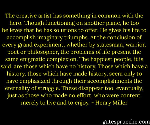 The creative artist has something in common with the hero. Though functioning on another plane, he too believes that he has solutions to offer. He gives his life to accomplish imaginary triumphs. At the conclusion of every grand experiment, whether by statesman, warrior, poet or philosopher, the problems of life present the same enigmatic complexion. The happiest people, it is said, are those which have no history. Those which have a history, those which have made history, seem only to have emphasized through their accomplishments the eternality of struggle. These disappear too, eventually, just as those who made no effort, who were content merely to live and to enjoy. - Henry Miller