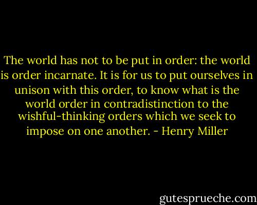 The world has not to be put in order: the world is order incarnate. It is for us to put ourselves in unison with this order, to know what is the world order in contradistinction to the wishful-thinking orders which we seek to impose on one another. - Henry Miller