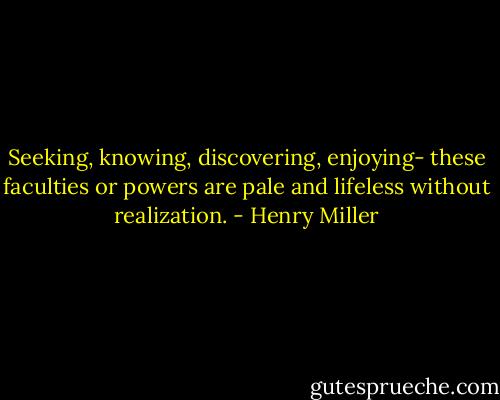 Seeking, knowing, discovering, enjoying- these faculties or powers are pale and lifeless without realization. - Henry Miller