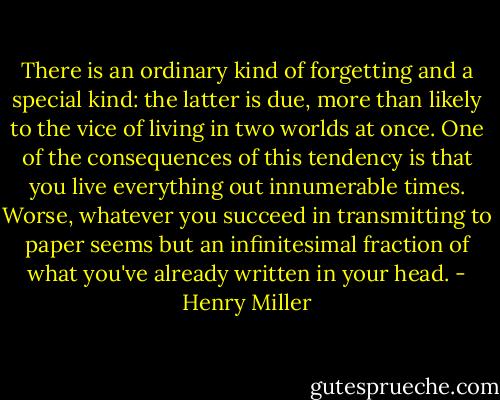 There is an ordinary kind of forgetting and a special kind: the latter is due, more than likely to the vice of living in two worlds at once. One of the consequences of this tendency is that you live everything out innumerable times. Worse, whatever you succeed in transmitting to paper seems but an infinitesimal fraction of what you've already written in your head. - Henry Miller