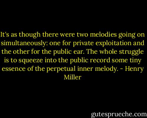 It's as though there were two melodies going on simultaneously: one for private exploitation and the other for the public ear. The whole struggle is to squeeze into the public record some tiny essence of the perpetual inner melody. - Henry Miller