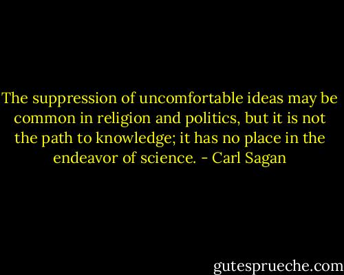 The suppression of uncomfortable ideas may be common in religion and politics, but it is not the path to knowledge; it has no place in the endeavor of science. - Carl Sagan