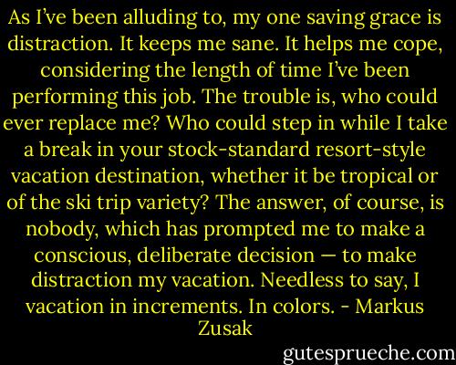 As I’ve been alluding to, my one saving grace is distraction. It keeps me sane. It helps me cope, considering the length of time I’ve been performing this job. The trouble is, who could ever replace me? Who could step in while I take a break in your stock-standard resort-style vacation destination, whether it be tropical or of the ski trip variety? The answer, of course, is nobody, which has prompted me to make a conscious, deliberate decision — to make distraction my vacation. Needless to say, I vacation in increments. In colors. - Markus Zusak