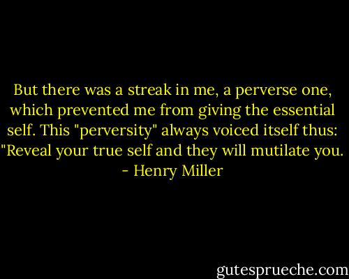 But there was a streak in me, a perverse one, which prevented me from giving the essential self. This "perversity" always voiced itself thus: "Reveal your true self and they will mutilate you. - Henry Miller