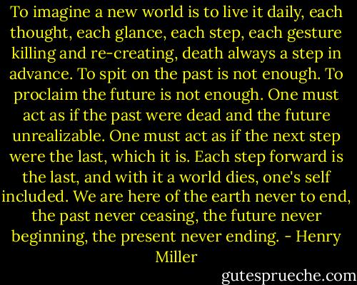 To imagine a new world is to live it daily, each thought, each glance, each step, each gesture killing and re-creating, death always a step in advance. To spit on the past is not enough. To proclaim the future is not enough. One must act as if the past were dead and the future unrealizable. One must act as if the next step were the last, which it is. Each step forward is the last, and with it a world dies, one's self included. We are here of the earth never to end, the past never ceasing, the future never beginning, the present never ending. - Henry Miller