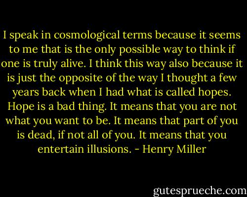 I speak in cosmological terms because it seems to me that is the only possible way to think if one is truly alive. I think this way also because it is just the opposite of the way I thought a few years back when I had what is called hopes. Hope is a bad thing. It means that you are not what you want to be. It means that part of you is dead, if not all of you. It means that you entertain illusions. - Henry Miller
