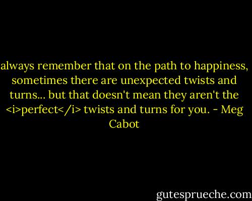 always remember that on the path to happiness, sometimes there are unexpected twists and turns... but that doesn't mean they aren't the <i>perfect</i> twists and turns for you. - Meg Cabot