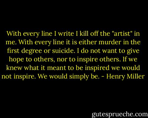 With every line I write I kill off the "artist" in me. With every line it is either murder in the first degree or suicide. I do not want to give hope to others, nor to inspire others. If we knew what it meant to be inspired we would not inspire. We would simply be. - Henry Miller