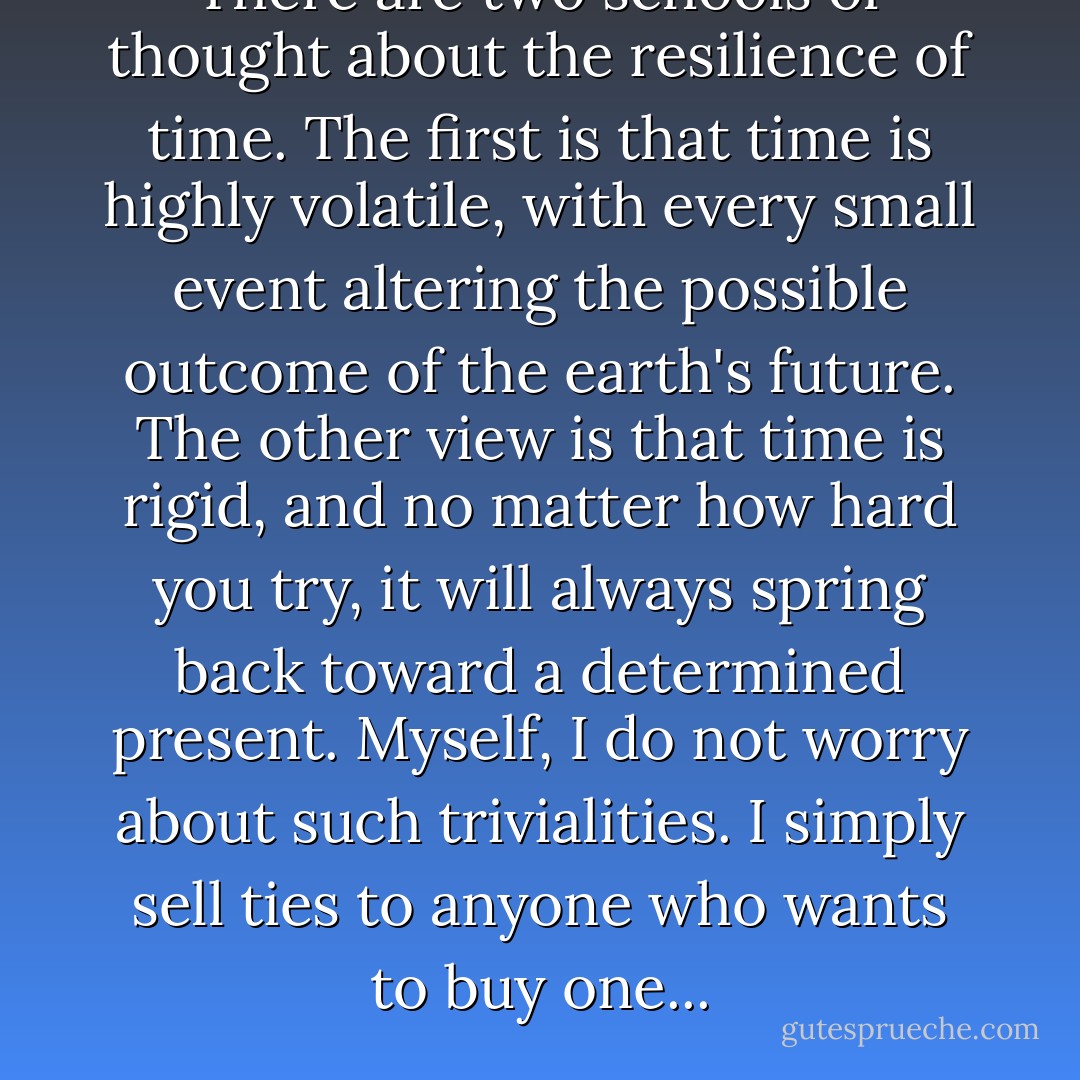 There are two schools of thought about the resilience of time. The first is that time is highly volatile, with every small event altering the possible outcome of the earth's future. The other view is that time is rigid, and no matter how hard you try, it will always spring back toward a determined present. Myself, I do not worry about such trivialities. I simply sell ties to anyone who wants to buy one... - Jasper Fforde