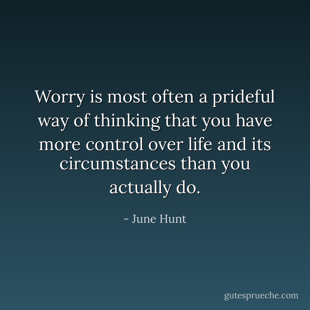 Worry is most often a prideful way of thinking that you have more control over life and its circumstances than you actually do. - June Hunt