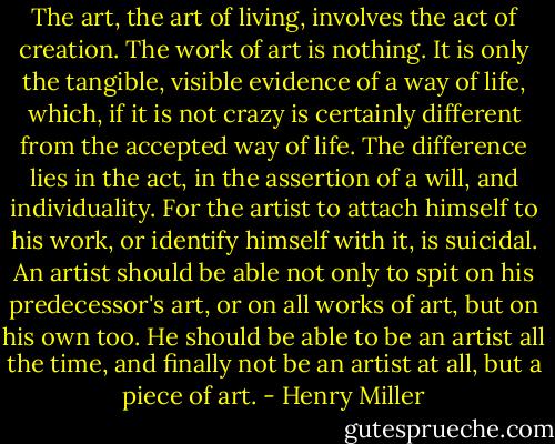 The art, the art of living, involves the act of creation. The work of art is nothing. It is only the tangible, visible evidence of a way of life, which, if it is not crazy is certainly different from the accepted way of life. The difference lies in the act, in the assertion of a will, and individuality. For the artist to attach himself to his work, or identify himself with it, is suicidal. An artist should be able not only to spit on his predecessor's art, or on all works of art, but on his own too. He should be able to be an artist all the time, and finally not be an artist at all, but a piece of art. - Henry Miller