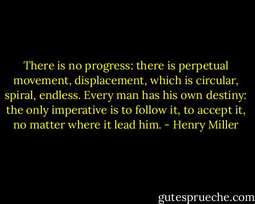 There is no progress: there is perpetual movement, displacement, which is circular, spiral, endless. Every man has his own destiny: the only imperative is to follow it, to accept it, no matter where it lead him. - Henry Miller