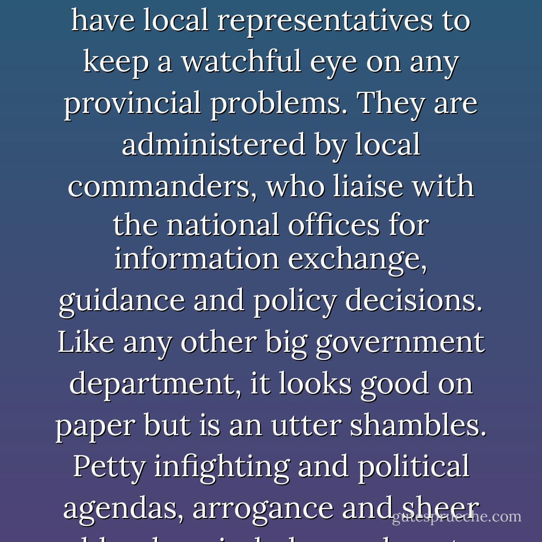 Funding for the Special Operations Network comes directly from the government. Most work is centralized, but all of the SpecOps divisions have local representatives to keep a watchful eye on any provincial problems. They are administered by local commanders, who liaise with the national offices for information exchange, guidance and policy decisions. Like any other big government department, it looks good on paper but is an utter shambles. Petty infighting and political agendas, arrogance and sheer bloody-mindedness almost guarantees that the left hand doesn't know what the right is doing. - Jasper Fforde
