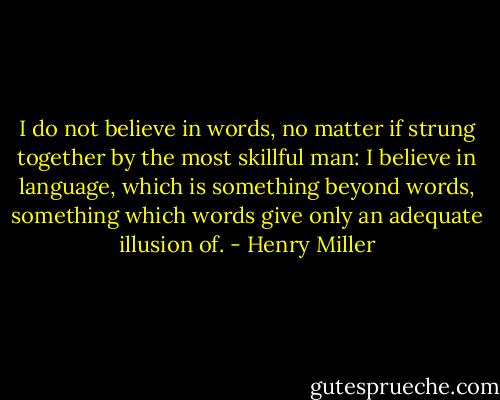 I do not believe in words, no matter if strung together by the most skillful man: I believe in language, which is something beyond words, something which words give only an adequate illusion of. - Henry Miller